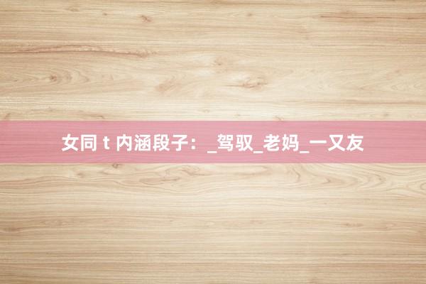 女同 t 内涵段子：_驾驭_老妈_一又友