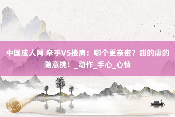 中国成人网 牵手VS搂肩：哪个更亲密？甜的虐的随意挑！_动作_手心_心情