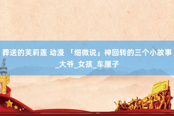 葬送的芙莉莲 动漫 「细微说」神回转的三个小故事_大爷_女孩_车厘子