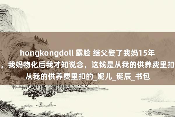 hongkongdoll 露脸 继父娶了我妈15年，每月给我2000块，我妈物化后我才知说念，这钱是从我的供养费里扣的_妮儿_诞辰_书包