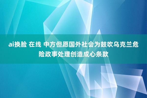 ai换脸 在线 中方但愿国外社会为鼓吹乌克兰危险政事处理创造成心条款