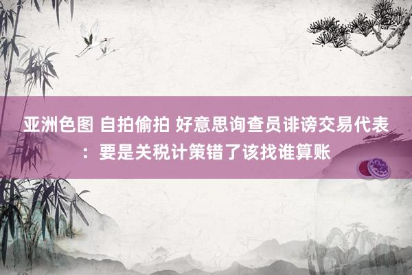 亚洲色图 自拍偷拍 好意思询查员诽谤交易代表：要是关税计策错了该找谁算账