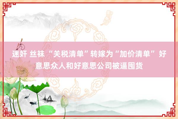 迷奸 丝袜 “关税清单”转嫁为“加价清单” 好意思众人和好意思公司被逼囤货