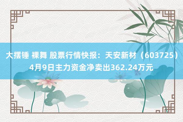 大摆锤 裸舞 股票行情快报：天安新材（603725）4月9日主力资金净卖出362.24万元