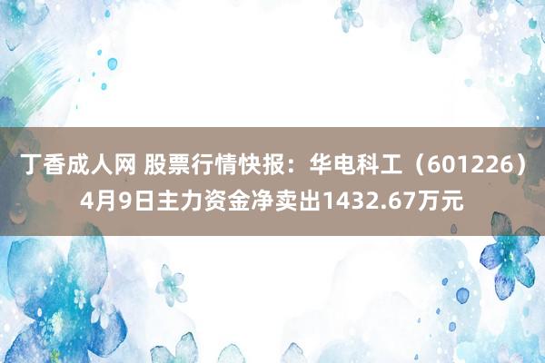 丁香成人网 股票行情快报：华电科工（601226）4月9日主力资金净卖出1432.67万元