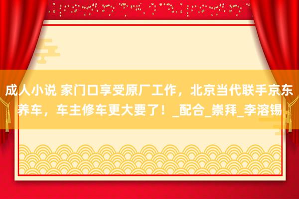 成人小说 家门口享受原厂工作，北京当代联手京东养车，车主修车更大要了！_配合_崇拜_李溶锡