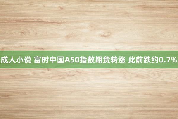 成人小说 富时中国A50指数期货转涨 此前跌约0.7%