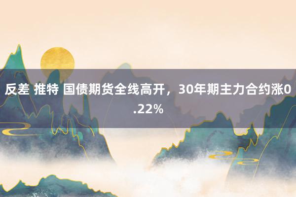反差 推特 国债期货全线高开，30年期主力合约涨0.22%