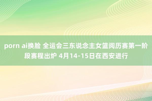 porn ai换脸 全运会三东说念主女篮阅历赛第一阶段赛程出炉 4月14-15日在西安进行