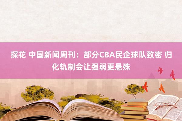 探花 中国新闻周刊：部分CBA民企球队致密 归化轨制会让强弱更悬殊