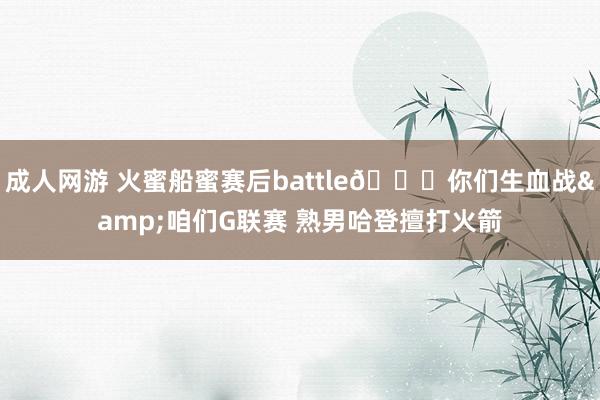 成人网游 火蜜船蜜赛后battle👀你们生血战&咱们G联赛 熟男哈登擅打火箭