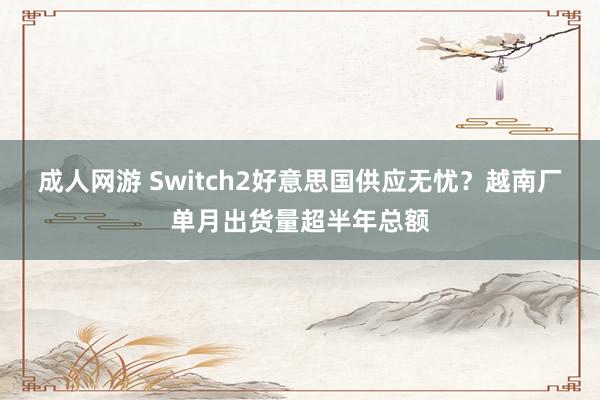 成人网游 Switch2好意思国供应无忧？越南厂单月出货量超半年总额