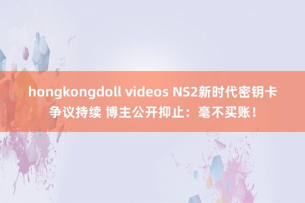 hongkongdoll videos NS2新时代密钥卡争议持续 博主公开抑止：毫不买账！