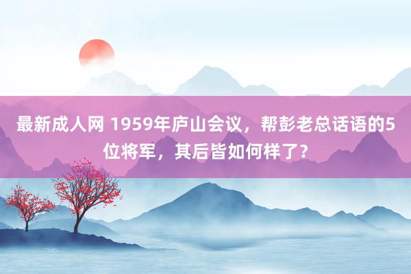 最新成人网 1959年庐山会议，帮彭老总话语的5位将军，其后皆如何样了？