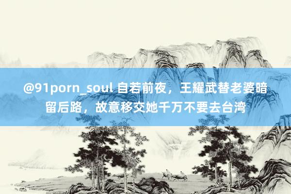 @91porn_soul 自若前夜，王耀武替老婆暗留后路，故意移交她千万不要去台湾