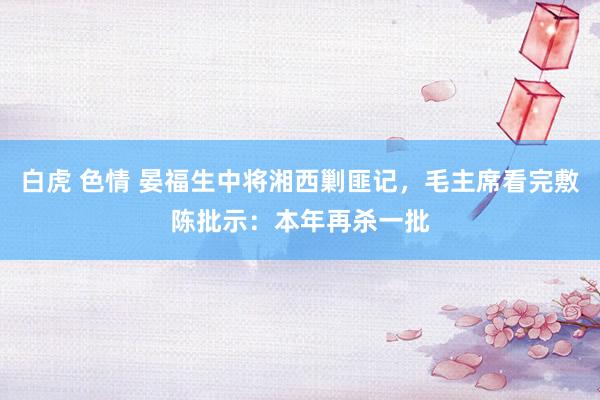 白虎 色情 晏福生中将湘西剿匪记，毛主席看完敷陈批示：本年再杀一批