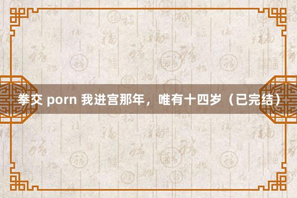 拳交 porn 我进宫那年，唯有十四岁（已完结）