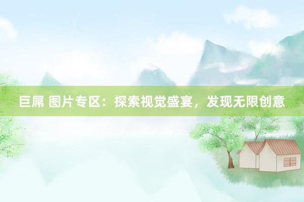 巨屌 图片专区：探索视觉盛宴，发现无限创意