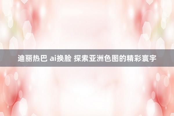 迪丽热巴 ai换脸 探索亚洲色图的精彩寰宇