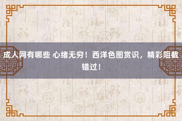 成人网有哪些 心绪无穷！西洋色图赏识，精彩阻截错过！