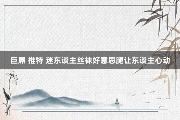 巨屌 推特 迷东谈主丝袜好意思腿让东谈主心动