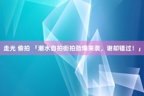 走光 偷拍 「潮水自拍街拍劲爆来袭，谢却错过！」