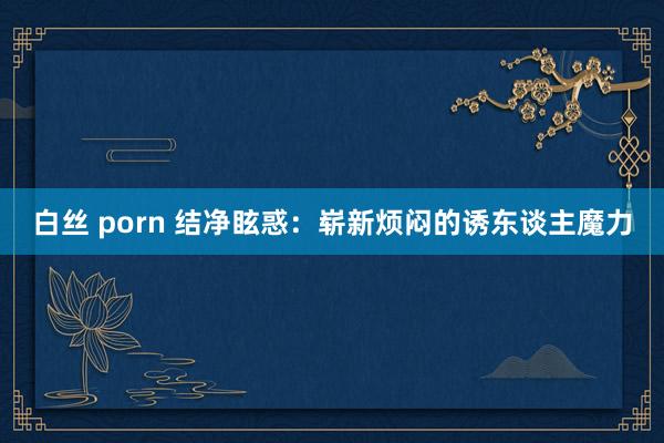 白丝 porn 结净眩惑：崭新烦闷的诱东谈主魔力