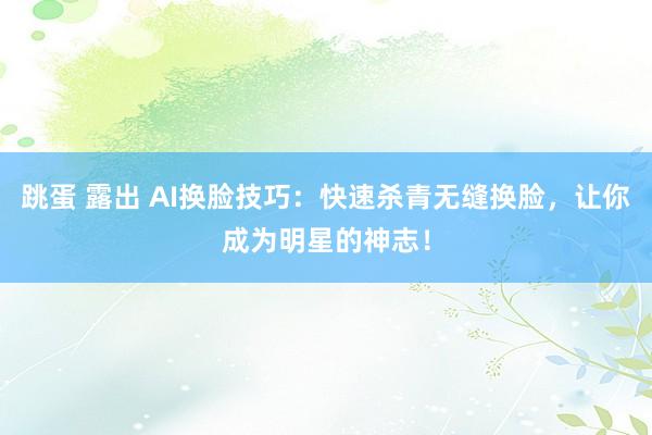 跳蛋 露出 AI换脸技巧：快速杀青无缝换脸，让你成为明星的神志！