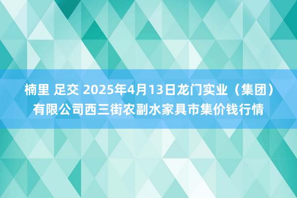 楠里 足交 2025年4月13日龙门实业(集团)有限公司西三街农副水家具市集价钱行情