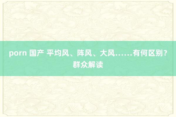 porn 国产 平均风、阵风、大风……有何区别？群众解读