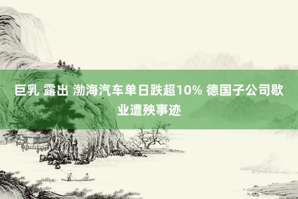 巨乳 露出 渤海汽车单日跌超10% 德国子公司歇业遭殃事迹