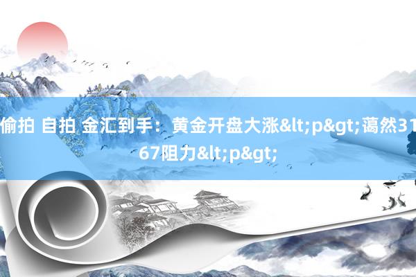 偷拍 自拍 金汇到手：黄金开盘大涨<p>蔼然3167阻力<p>
