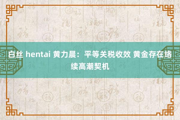 白丝 hentai 黄力晨：平等关税收效 黄金存在络续高潮契机