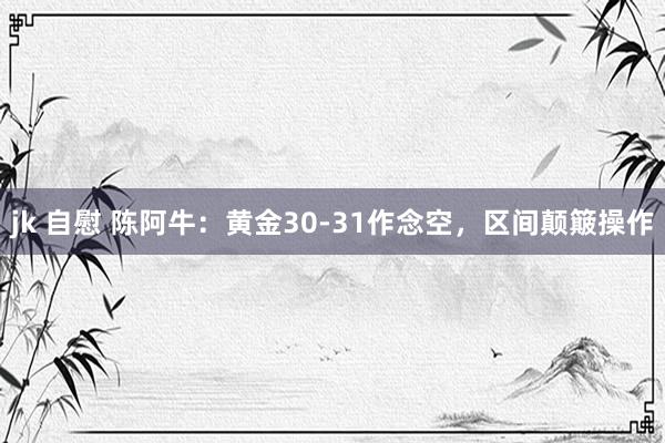 jk 自慰 陈阿牛：黄金30-31作念空，区间颠簸操作