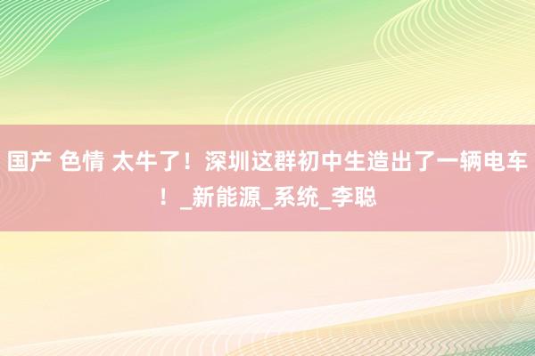 国产 色情 太牛了！深圳这群初中生造出了一辆电车！_新能源_系统_李聪