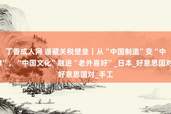 丁香成人网 遁藏关税壁垒｜从“中国制造”变“中国品牌”，“中国文化”融进“老外喜好”_日本_好意思国对_手工