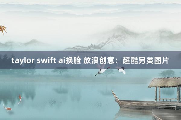 taylor swift ai换脸 放浪创意：超酷另类图片
