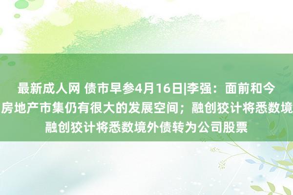 最新成人网 债市早参4月16日|李强：面前和今后一个技术，我国房地产市集仍有很大的发展空间；融创狡计将悉数境外债转为公司股票
