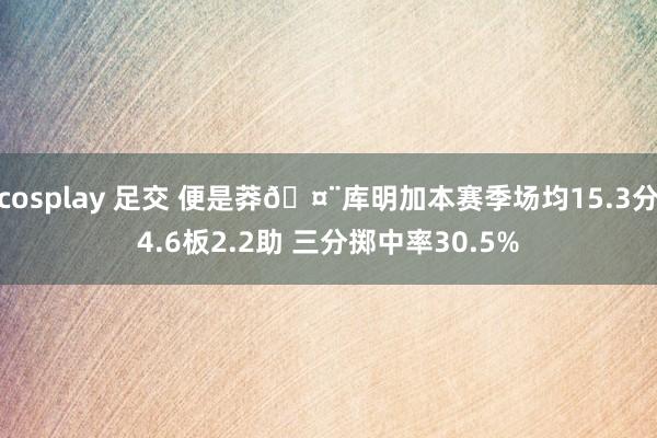 cosplay 足交 便是莽🤨库明加本赛季场均15.3分4.6板2.2助 三分掷中率30.5%