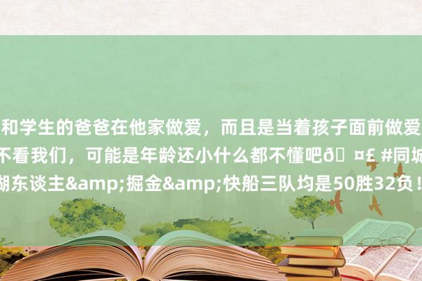 和学生的爸爸在他家做爱，而且是当着孩子面前做爱，太刺激了，孩子完全不看我们，可能是年龄还小什么都不懂吧🤣 #同城 #文爱 #自慰 湖东谈主&掘金&快船三队均是50胜32负！湖东谈主凭借分区冠军排行最高🧐