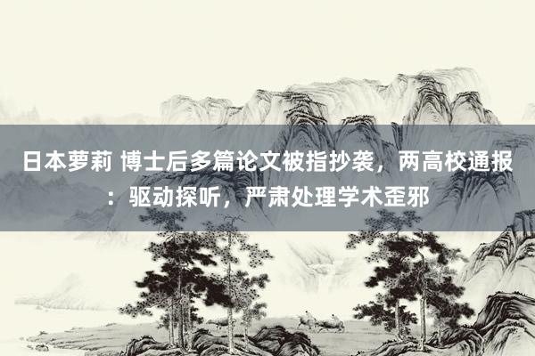 日本萝莉 博士后多篇论文被指抄袭，两高校通报：驱动探听，严肃处理学术歪邪