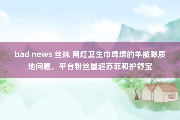 bad news 丝袜 网红卫生巾绵绵的羊被曝质地问题，平台粉丝量超苏菲和护舒宝