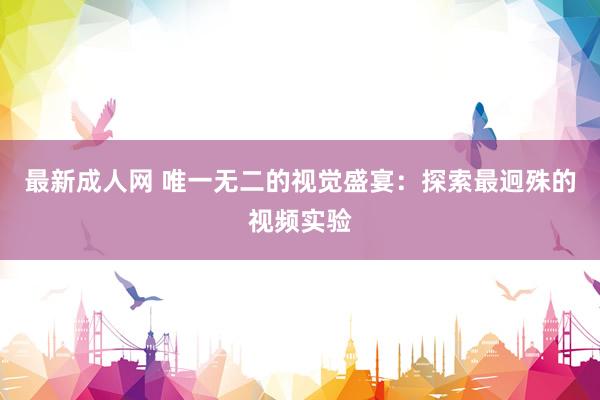 最新成人网 唯一无二的视觉盛宴：探索最迥殊的视频实验