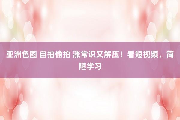 亚洲色图 自拍偷拍 涨常识又解压！看短视频，简陋学习