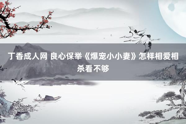 丁香成人网 良心保举《爆宠小小妻》怎样相爱相杀看不够