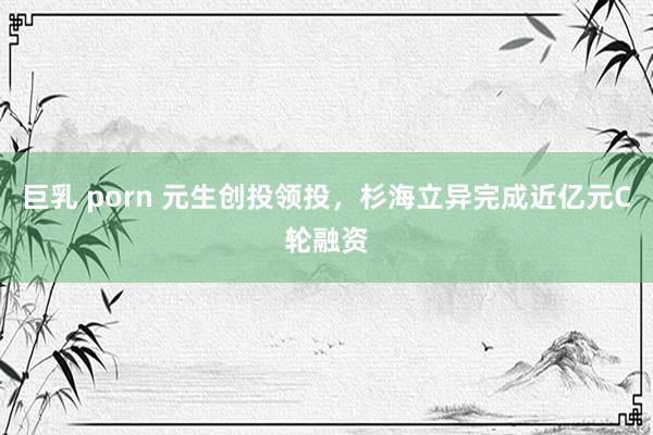 巨乳 porn 元生创投领投，杉海立异完成近亿元C轮融资