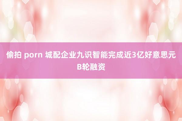 偷拍 porn 城配企业九识智能完成近3亿好意思元B轮融资