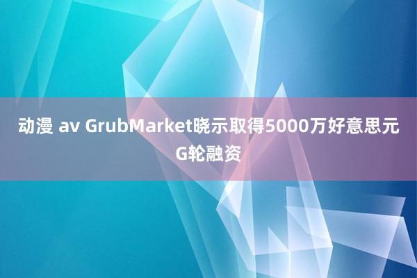 动漫 av GrubMarket晓示取得5000万好意思元G轮融资