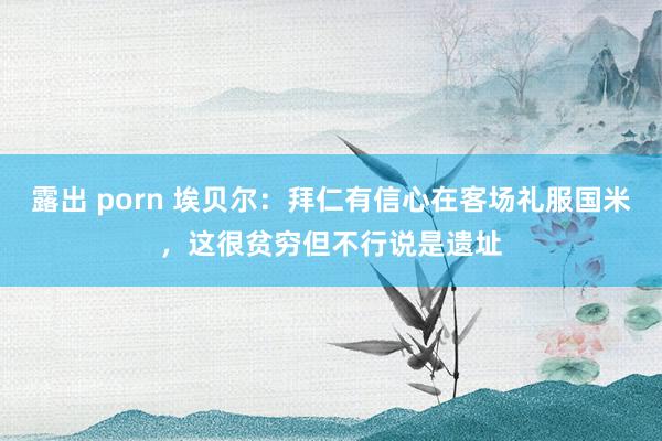 露出 porn 埃贝尔：拜仁有信心在客场礼服国米，这很贫穷但不行说是遗址