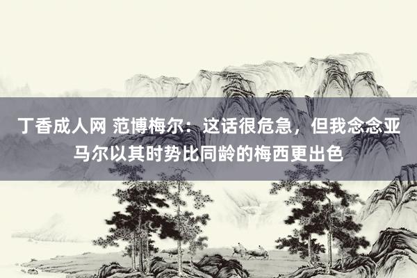 丁香成人网 范博梅尔：这话很危急，但我念念亚马尔以其时势比同龄的梅西更出色